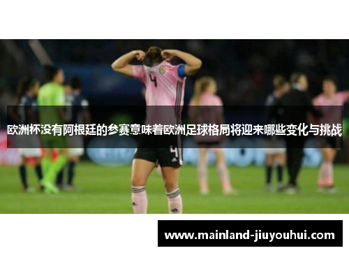 欧洲杯没有阿根廷的参赛意味着欧洲足球格局将迎来哪些变化与挑战