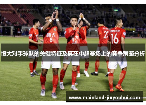 恒大对手球队的关键特征及其在中超赛场上的竞争策略分析
