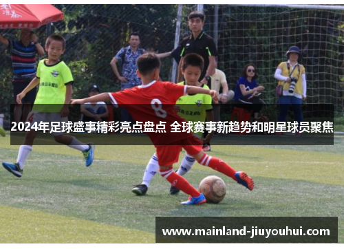 2024年足球盛事精彩亮点盘点 全球赛事新趋势和明星球员聚焦
