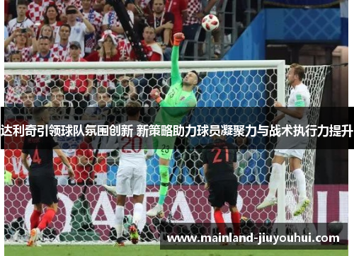 达利奇引领球队氛围创新 新策略助力球员凝聚力与战术执行力提升