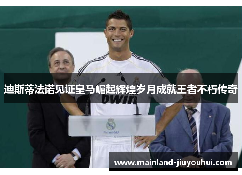 迪斯蒂法诺见证皇马崛起辉煌岁月成就王者不朽传奇