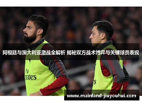 阿根廷与澳大利亚激战全解析 揭秘双方战术博弈与关键球员表现