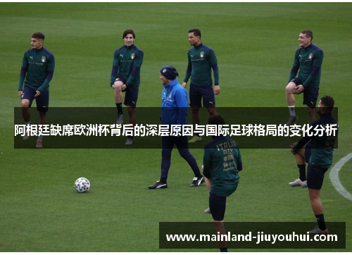 阿根廷缺席欧洲杯背后的深层原因与国际足球格局的变化分析