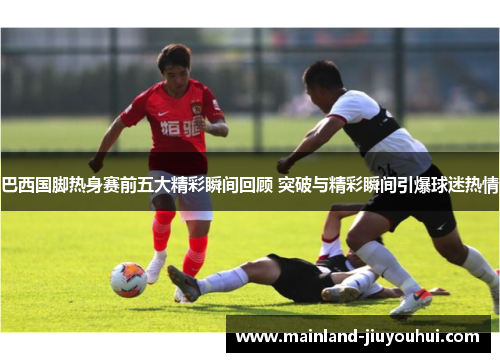 巴西国脚热身赛前五大精彩瞬间回顾 突破与精彩瞬间引爆球迷热情