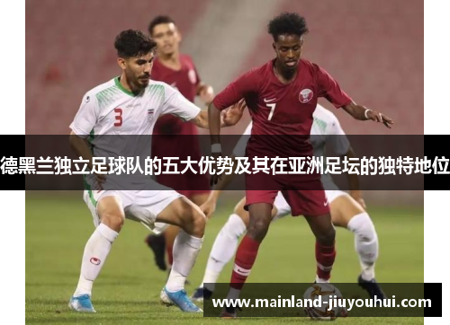 德黑兰独立足球队的五大优势及其在亚洲足坛的独特地位