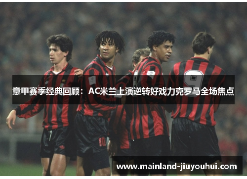 意甲赛季经典回顾：AC米兰上演逆转好戏力克罗马全场焦点