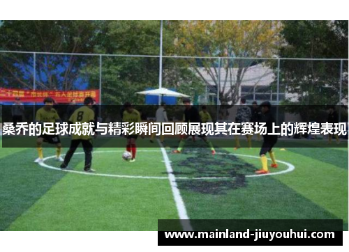 桑乔的足球成就与精彩瞬间回顾展现其在赛场上的辉煌表现