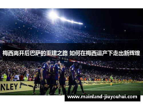 梅西离开后巴萨的重建之路 如何在梅西遗产下走出新辉煌
