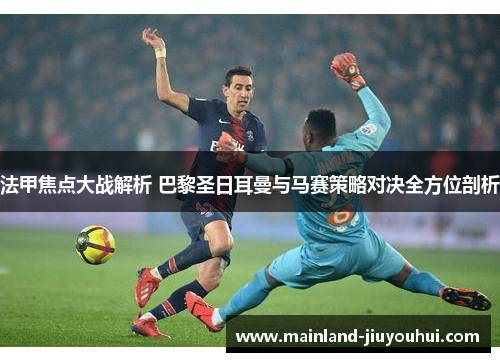 法甲焦点大战解析 巴黎圣日耳曼与马赛策略对决全方位剖析