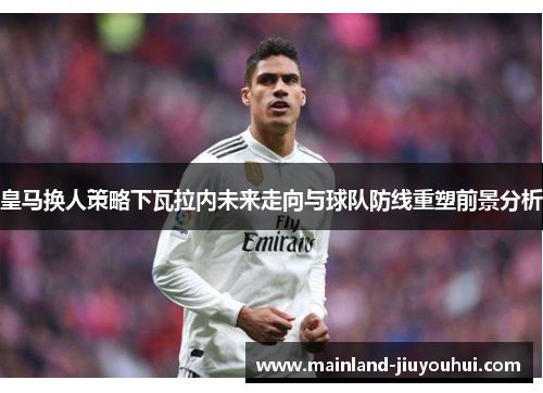 皇马换人策略下瓦拉内未来走向与球队防线重塑前景分析