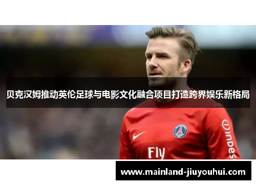 贝克汉姆推动英伦足球与电影文化融合项目打造跨界娱乐新格局