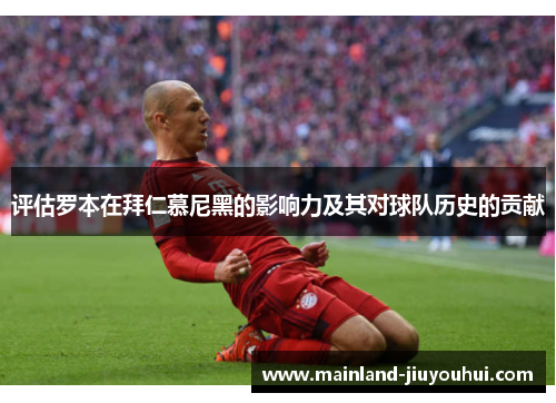 评估罗本在拜仁慕尼黑的影响力及其对球队历史的贡献