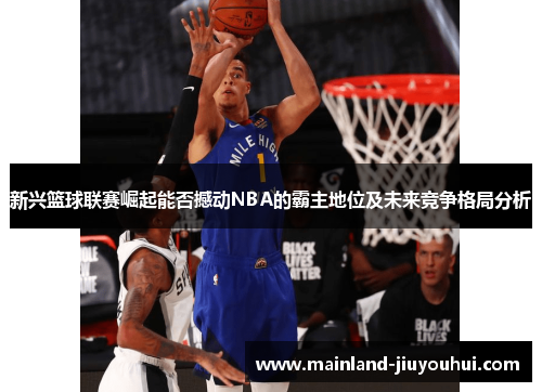 新兴篮球联赛崛起能否撼动NBA的霸主地位及未来竞争格局分析