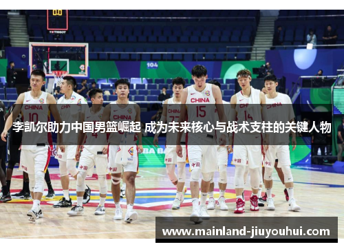 李凯尔助力中国男篮崛起 成为未来核心与战术支柱的关键人物