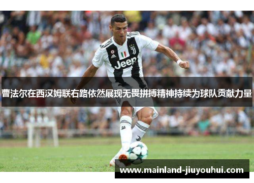 曹法尔在西汉姆联右路依然展现无畏拼搏精神持续为球队贡献力量